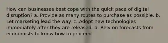 How can businesses best cope with the quick pace of digital disruption? a. Provide as many routes to purchase as possible. b. Let marketing lead the way. c. Adopt new technologies immediately after they are released. d. Rely on forecasts from economists to know how to proceed.