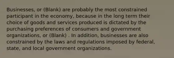 Businesses, or (Blank) are probably the most constrained participant in the economy, because in the long term their choice of goods and services produced is dictated by the purchasing preferences of consumers and government organizations, or (Blank) . In addition, businesses are also constrained by the laws and regulations imposed by federal, state, and local government organizations.