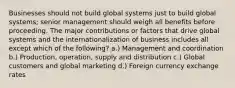 Businesses should not build global systems just to build global systems; senior management should weigh all benefits before proceeding. The major contributions or factors that drive global systems and the internationalization of business includes all except which of the following? a.) Management and coordination b.) Production, operation, supply and distribution c.) Global customers and global marketing d.) Foreign currency exchange rates