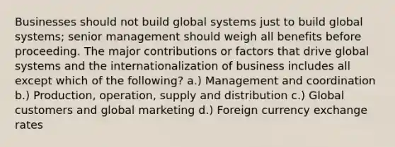 Businesses should not build global systems just to build global systems; senior management should weigh all benefits before proceeding. The major contributions or factors that drive global systems and the internationalization of business includes all except which of the following? a.) Management and coordination b.) Production, operation, supply and distribution c.) Global customers and global marketing d.) Foreign currency exchange rates