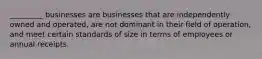 _________ businesses are businesses that are independently owned and operated, are not dominant in their field of operation, and meet certain standards of size in terms of employees or annual receipts.