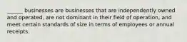 ______ businesses are businesses that are independently owned and operated, are not dominant in their field of operation, and meet certain standards of size in terms of employees or annual receipts.