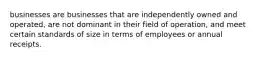 businesses are businesses that are independently owned and operated, are not dominant in their field of operation, and meet certain standards of size in terms of employees or annual receipts.