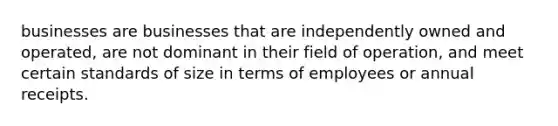 businesses are businesses that are independently owned and operated, are not dominant in their field of operation, and meet certain standards of size in terms of employees or annual receipts.