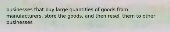 businesses that buy large quantities of goods from manufacturers, store the goods, and then resell them to other businesses