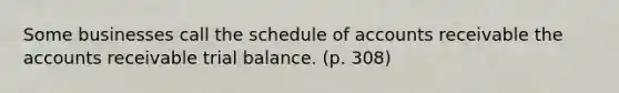 Some businesses call the schedule of accounts receivable the accounts receivable trial balance. (p. 308)