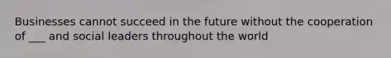 Businesses cannot succeed in the future without the cooperation of ___ and social leaders throughout the world