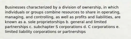 Businesses characterized by a division of ownership, in which individuals or groups combine resources to share in operating, managing, and controlling, as well as profits and liabilities, are known as a. sole proprietorships b. general and limited partnerships c. subchapter S corporations d. C corporations e. limited liability corporations or partnerships