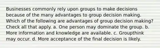 Businesses commonly rely upon groups to make decisions because of the many advantages to group decision making. Which of the following are advantages of group decision making? Check all that apply. a. One person may dominate the group. b. More information and knowledge are available. c. Groupthink may occur. d. More acceptance of the final decision is likely.