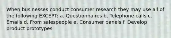 When businesses conduct consumer research they may use all of the following EXCEPT: a. Questionnaires b. Telephone calls c. Emails d. From salespeople e. Consumer panels f. Develop product prototypes