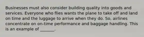 Businesses must also consider building quality into goods and services. Everyone who flies wants the plane to take off and land on time and the luggage to arrive when they do. So, airlines concentrate on on-time performance and baggage handling. This is an example of _______.