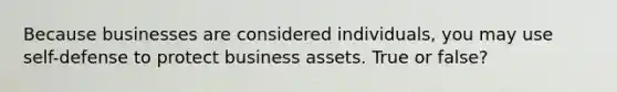 Because businesses are considered individuals, you may use self-defense to protect business assets. True or false?