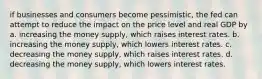 if businesses and consumers become pessimistic, the fed can attempt to reduce the impact on the price level and real GDP by a. increasing the money supply, which raises interest rates. b. increasing the money supply, which lowers interest rates. c. decreasing the money supply, which raises interest rates. d. decreasing the money supply, which lowers interest rates.