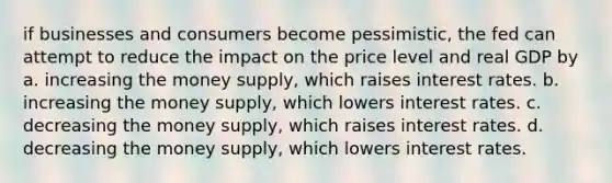 if businesses and consumers become pessimistic, the fed can attempt to reduce the impact on the price level and real GDP by a. increasing the money supply, which raises interest rates. b. increasing the money supply, which lowers interest rates. c. decreasing the money supply, which raises interest rates. d. decreasing the money supply, which lowers interest rates.