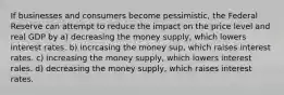 If businesses and consumers become pessimistic, the Federal Reserve can attempt to reduce the impact on the price level and real GDP by a) decreasing the money supply, which lowers interest rates. b) incrcasing the money sup, which raises interest rates. c) increasing the money supply, which lowers interest rales. d) decreasing the money supply, which raises interest rates.