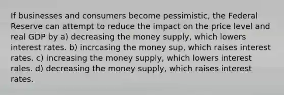 If businesses and consumers become pessimistic, the Federal Reserve can attempt to reduce the impact on the price level and real GDP by a) decreasing the money supply, which lowers interest rates. b) incrcasing the money sup, which raises interest rates. c) increasing the money supply, which lowers interest rales. d) decreasing the money supply, which raises interest rates.