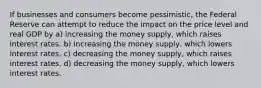 If businesses and consumers become pessimistic, the Federal Reserve can attempt to reduce the impact on the price level and real GDP by a) increasing the money supply, which raises interest rates. b) increasing the money supply, which lowers interest rates. c) decreasing the money supply, which raises interest rates. d) decreasing the money supply, which lowers interest rates.