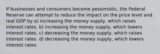 If businesses and consumers become pessimistic, the Federal Reserve can attempt to reduce the impact on the price level and real GDP by a) increasing the money supply, which raises interest rates. b) increasing the money supply, which lowers interest rates. c) decreasing the money supply, which raises interest rates. d) decreasing the money supply, which lowers interest rates.