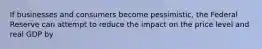 If businesses and consumers become pessimistic, the Federal Reserve can attempt to reduce the impact on the price level and real GDP by