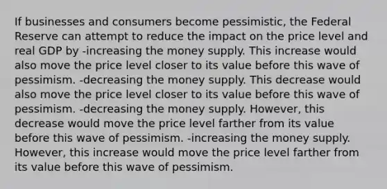 If businesses and consumers become pessimistic, the Federal Reserve can attempt to reduce the impact on the price level and real GDP by -increasing the money supply. This increase would also move the price level closer to its value before this wave of pessimism. -decreasing the money supply. This decrease would also move the price level closer to its value before this wave of pessimism. -decreasing the money supply. However, this decrease would move the price level farther from its value before this wave of pessimism. -increasing the money supply. However, this increase would move the price level farther from its value before this wave of pessimism.