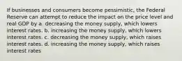 If businesses and consumers become pessimistic, the Federal Reserve can attempt to reduce the impact on the price level and real GDP by a. decreasing the money supply, which lowers interest rates. b. increasing the money supply, which lowers interest rates. c. decreasing the money supply, which raises interest rates. d. increasing the money supply, which raises interest rates