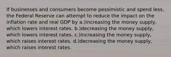 If businesses and consumers become pessimistic and spend less, the Federal Reserve can attempt to reduce the impact on the inflation rate and real GDP by a.)increasing the money supply, which lowers interest rates. b.)decreasing the money supply, which lowers interest rates. c.)increasing the money supply, which raises interest rates. d.)decreasing the money supply, which raises interest rates.