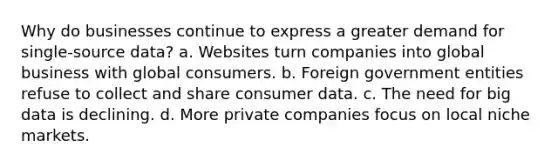 Why do businesses continue to express a greater demand for single-source data? a. Websites turn companies into global business with global consumers. b. Foreign government entities refuse to collect and share consumer data. c. The need for big data is declining. d. More private companies focus on local niche markets.