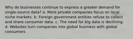 Why do businesses continue to express a greater demand for single-source data? a. More private companies focus on local niche markets. b. Foreign government entities refuse to collect and share consumer data. c. The need for big data is declining. d. Websites turn companies into global business with global consumers