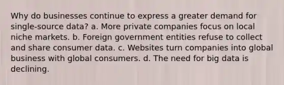 Why do businesses continue to express a greater demand for single-source data? a. More private companies focus on local niche markets. b. Foreign government entities refuse to collect and share consumer data. c. Websites turn companies into global business with global consumers. d. The need for big data is declining.