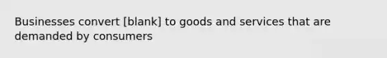 Businesses convert [blank] to goods and services that are demanded by consumers