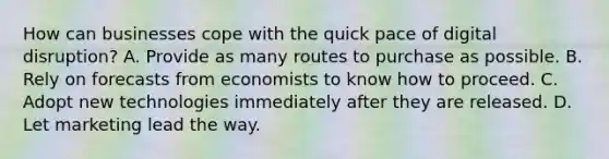 How can businesses cope with the quick pace of digital disruption? A. Provide as many routes to purchase as possible. B. Rely on forecasts from economists to know how to proceed. C. Adopt new technologies immediately after they are released. D. Let marketing lead the way.