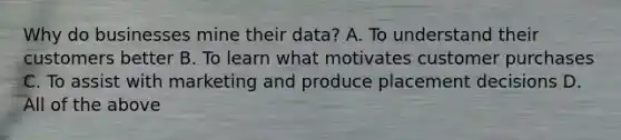 Why do businesses mine their data? A. To understand their customers better B. To learn what motivates customer purchases C. To assist with marketing and produce placement decisions D. All of the above