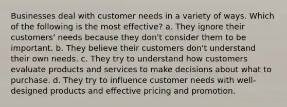 Businesses deal with customer needs in a variety of ways. Which of the following is the most effective? a. They ignore their customers' needs because they don't consider them to be important. b. They believe their customers don't understand their own needs. c. They try to understand how customers evaluate products and services to make decisions about what to purchase. d. They try to influence customer needs with well-designed products and effective pricing and promotion.