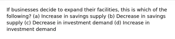 If businesses decide to expand their facilities, this is which of the following? (a) Increase in savings supply (b) Decrease in savings supply (c) Decrease in investment demand (d) Increase in investment demand