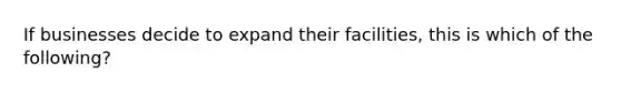 If businesses decide to expand their facilities, this is which of the following?