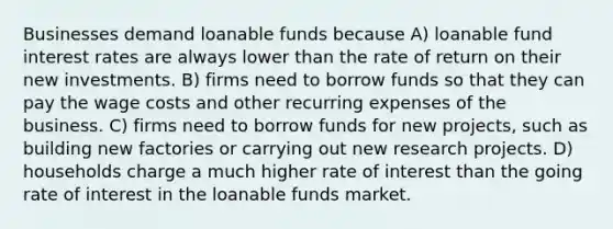 Businesses demand loanable funds because A) loanable fund interest rates are always lower than the rate of return on their new investments. B) firms need to borrow funds so that they can pay the wage costs and other recurring expenses of the business. C) firms need to borrow funds for new​ projects, such as building new factories or carrying out new research projects. D) households charge a much higher rate of interest than the going rate of interest in the loanable funds market.