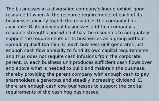 The businesses in a diversified company's lineup exhibit good resource fit when A. the resource requirements of each of its businesses exactly match the resources the company has available. B. its individual businesses add to a company's resource strengths and when it has the resources to adequately support the requirements of its businesses as a group without spreading itself too thin. C. each business unit generates just enough cash flow annually to fund its own capital requirements and thus does not require cash infusions from the corporate parent. D. each business unit produces sufficient cash flows over and above what is needed to build and maintain the business, thereby providing the parent company with enough cash to pay shareholders a generous and steadily increasing dividend. E. there are enough cash cow businesses to support the capital requirements of the cash hog businesses.