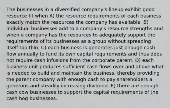 The businesses in a diversified company's lineup exhibit good resource fit when A) the resource requirements of each business exactly match the resources the company has available. B) individual businesses add to a company's resource strengths and when a company has the resources to adequately support the requirements of its businesses as a group without spreading itself too thin. C) each business is generates just enough cash flow annually to fund its own capital requirements and thus does not require cash infusions from the corporate parent. D) each business unit produces sufficient cash flows over and above what is needed to build and maintain the business, thereby providing the parent company with enough cash to pay shareholders a generous and steadily increasing dividend. E) there are enough cash cow businesses to support the capital requirements of the cash hog businesses.