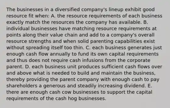 The businesses in a diversified company's lineup exhibit good resource fit when: A. the resource requirements of each business exactly match the resources the company has available. B. individual businesses have matching resource requirements at points along their value chain and add to a company's overall resource strengths and when solid parenting capabilities exist without spreading itself too thin. C. each business generates just enough cash flow annually to fund its own capital requirements and thus does not require cash infusions from the corporate parent. D. each business unit produces sufficient cash flows over and above what is needed to build and maintain the business, thereby providing the parent company with enough cash to pay shareholders a generous and steadily increasing dividend. E. there are enough cash cow businesses to support the capital requirements of the cash hog businesses.