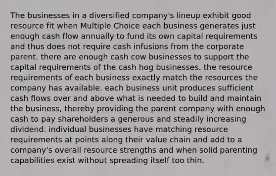 The businesses in a diversified company's lineup exhibit good resource fit when Multiple Choice each business generates just enough cash flow annually to fund its own capital requirements and thus does not require cash infusions from the corporate parent. there are enough cash cow businesses to support the capital requirements of the cash hog businesses. the resource requirements of each business exactly match the resources the company has available. each business unit produces sufficient cash flows over and above what is needed to build and maintain the business, thereby providing the parent company with enough cash to pay shareholders a generous and steadily increasing dividend. individual businesses have matching resource requirements at points along their value chain and add to a company's overall resource strengths and when solid parenting capabilities exist without spreading itself too thin.