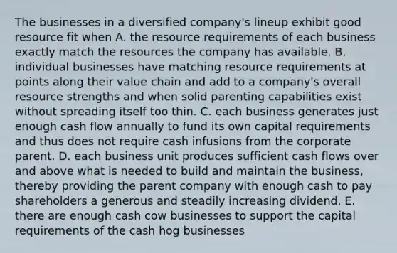 The businesses in a diversified company's lineup exhibit good resource fit when A. the resource requirements of each business exactly match the resources the company has available. B. individual businesses have matching resource requirements at points along their value chain and add to a company's overall resource strengths and when solid parenting capabilities exist without spreading itself too thin. C. each business generates just enough cash flow annually to fund its own capital requirements and thus does not require cash infusions from the corporate parent. D. each business unit produces sufficient cash flows over and above what is needed to build and maintain the business, thereby providing the parent company with enough cash to pay shareholders a generous and steadily increasing dividend. E. there are enough cash cow businesses to support the capital requirements of the cash hog businesses