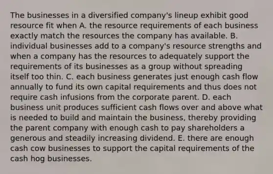 The businesses in a diversified company's lineup exhibit good resource fit when A. the resource requirements of each business exactly match the resources the company has available. B. individual businesses add to a company's resource strengths and when a company has the resources to adequately support the requirements of its businesses as a group without spreading itself too thin. C. each business generates just enough cash flow annually to fund its own capital requirements and thus does not require cash infusions from the corporate parent. D. each business unit produces sufficient cash flows over and above what is needed to build and maintain the business, thereby providing the parent company with enough cash to pay shareholders a generous and steadily increasing dividend. E. there are enough cash cow businesses to support the capital requirements of the cash hog businesses.