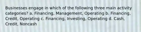 Businesses engage in which of the following three main activity categories? a. Financing, Management, Operating b. Financing, Credit, Operating c. Financing, Investing, Operating d. Cash, Credit, Noncash