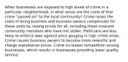 When businesses are exposed to high levels of crime in a particular neighborhood, in what sense are the costs of that crime "passed on" to the local community? Crime raises the costs of doing business and business owners compensate for these costs by raising prices for all, including those innocent community members who have not stolen. Politicians are less likely to enforce laws against price gouging in high crime areas. Crime causes business owners to become more resentful and charge exploitative prices. Crime increases competition among businesses, which results in businesses providing lower quality service.