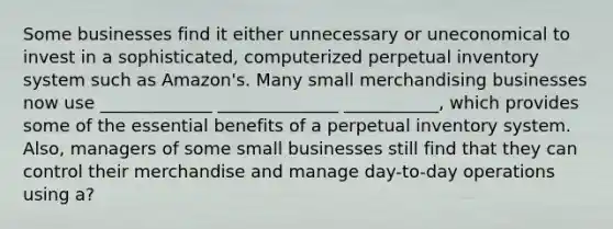 Some businesses find it either unnecessary or uneconomical to invest in a sophisticated, computerized perpetual inventory system such as Amazon's. Many small merchandising businesses now use _____________ ______________ ___________, which provides some of the essential benefits of a perpetual inventory system. Also, managers of some small businesses still find that they can control their merchandise and manage day-to-day operations using a?