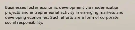 Businesses foster economic development via modernization projects and entrepreneurial activity in emerging markets and developing economies. Such efforts are a form of corporate social responsibility.