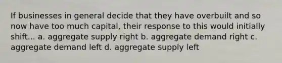 If businesses in general decide that they have overbuilt and so now have too much capital, their response to this would initially shift... a. aggregate supply right b. aggregate demand right c. aggregate demand left d. aggregate supply left