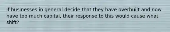 if businesses in general decide that they have overbuilt and now have too much capital, their response to this would cause what shift?