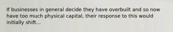 If businesses in general decide they have overbuilt and so now have too much physical capital, their response to this would initially shift...