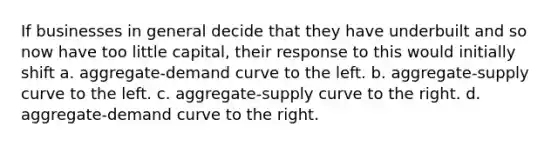 If businesses in general decide that they have underbuilt and so now have too little capital, their response to this would initially shift a. aggregate-demand curve to the left. b. aggregate-supply curve to the left. c. aggregate-supply curve to the right. d. aggregate-demand curve to the right.